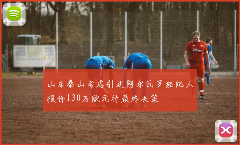 山东泰山考虑引进阿尔瓦罗经纪人报价130万欧元待最终决策