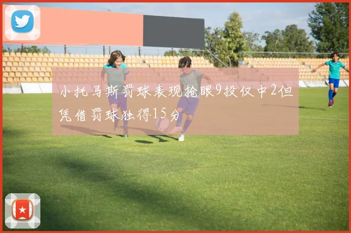 小托马斯罚球表现抢眼9投仅中2但凭借罚球独得15分