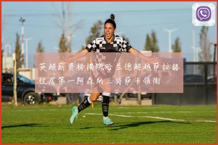 英超薪资榜揭晓哈兰德超越萨拉赫位居第一阿森纳三将萨卡领衔
