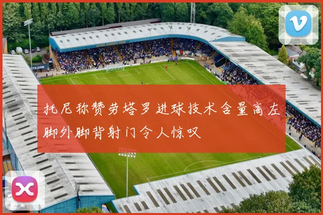 托尼称赞劳塔罗进球技术含量高左脚外脚背射门令人惊叹