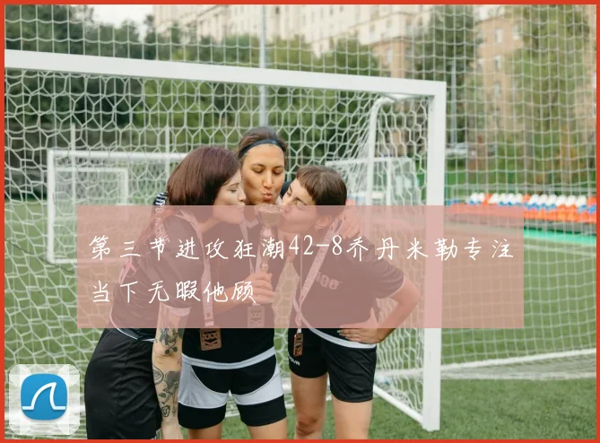 第三节进攻狂潮42-8乔丹米勒专注当下无暇他顾
