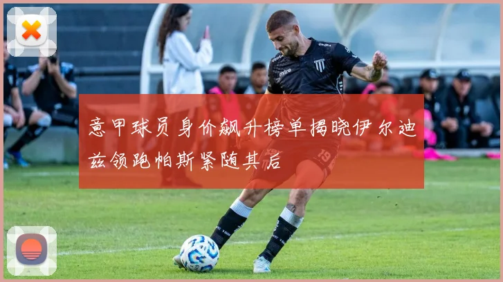 意甲球员身价飙升榜单揭晓伊尔迪兹领跑帕斯紧随其后