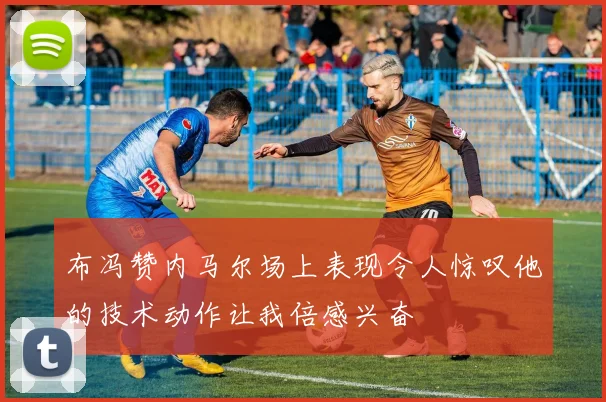 布冯赞内马尔场上表现令人惊叹他的技术动作让我倍感兴奋