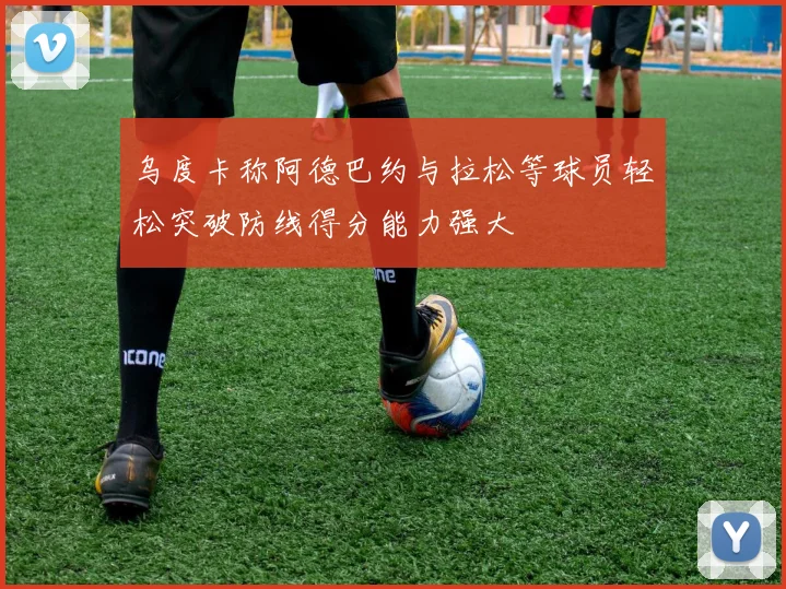 乌度卡称阿德巴约与拉松等球员轻松突破防线得分能力强大