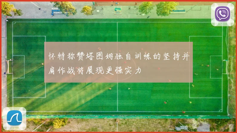 怀特称赞塔图姆独自训练的坚持并肩作战将展现更强实力