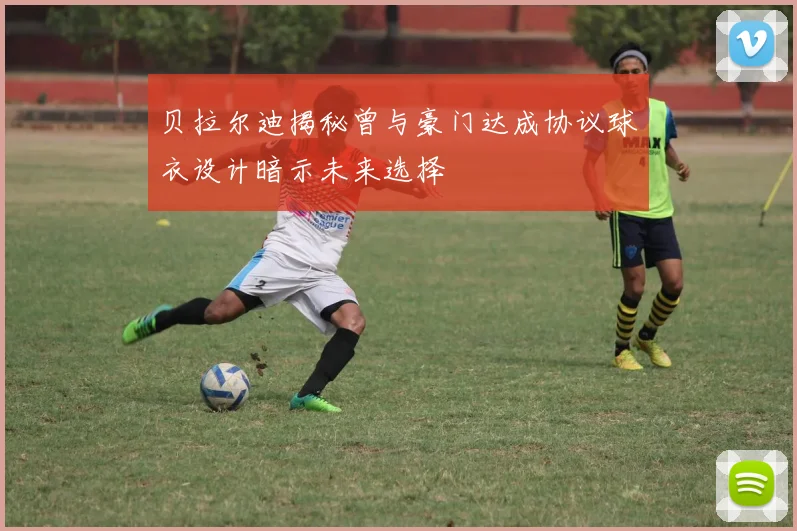 贝拉尔迪揭秘曾与豪门达成协议球衣设计暗示未来选择