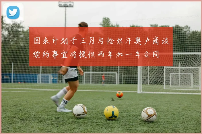 国米计划于三月与恰尔汗奥卢商谈续约事宜将提供两年加一年合同