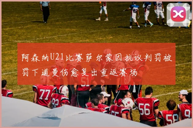 阿森纳U21比赛萨尔蒙因抗议判罚被罚下道曼伤愈复出重返赛场