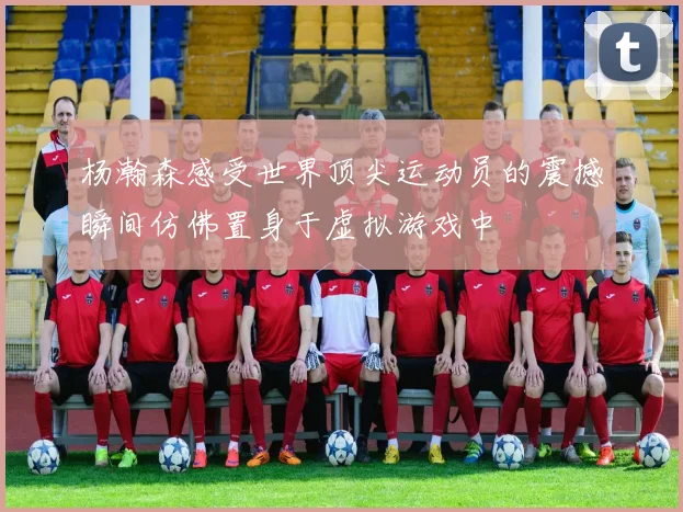 杨瀚森感受世界顶尖运动员的震撼瞬间仿佛置身于虚拟游戏中