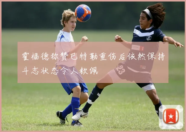 霍福德称赞巴特勒重伤后依然保持斗志状态令人钦佩