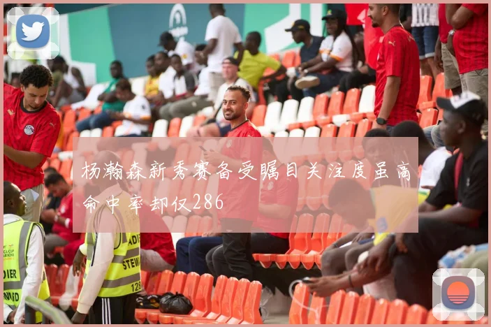 杨瀚森新秀赛备受瞩目关注度虽高命中率却仅286