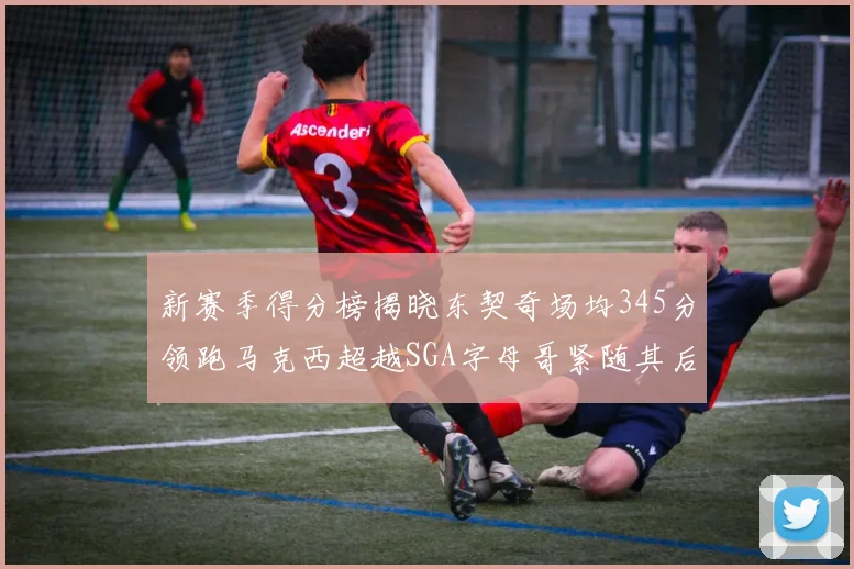 新赛季得分榜揭晓东契奇场均345分领跑马克西超越SGA字母哥紧随其后