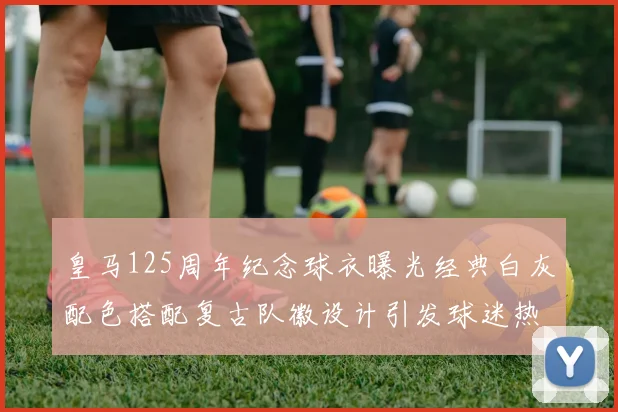 皇马125周年纪念球衣曝光经典白灰配色搭配复古队徽设计引发球迷热议