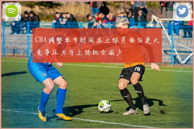 CBA调整单节时间本土球员面临更大竞争压力与上场机会减少