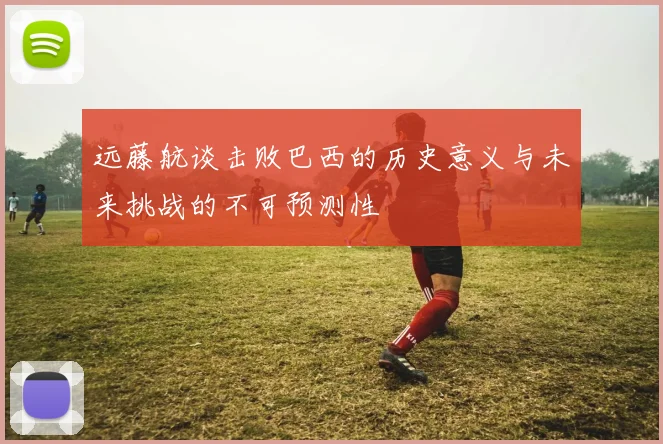 远藤航谈击败巴西的历史意义与未来挑战的不可预测性