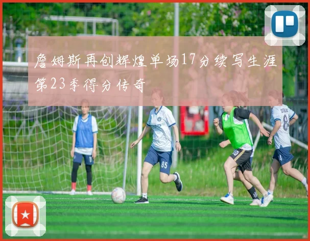 詹姆斯再创辉煌单场17分续写生涯第23季得分传奇
