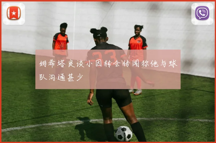 姆希塔良谈小因转会传闻称他与球队沟通甚少