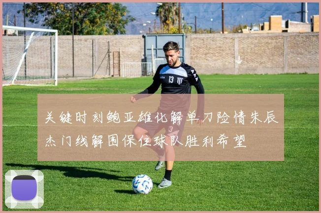 关键时刻鲍亚雄化解单刀险情朱辰杰门线解围保住球队胜利希望