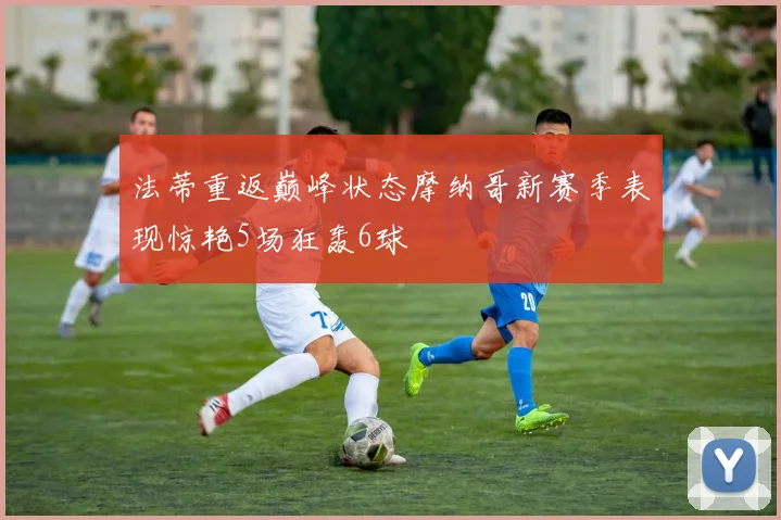 法蒂重返巅峰状态摩纳哥新赛季表现惊艳5场狂轰6球