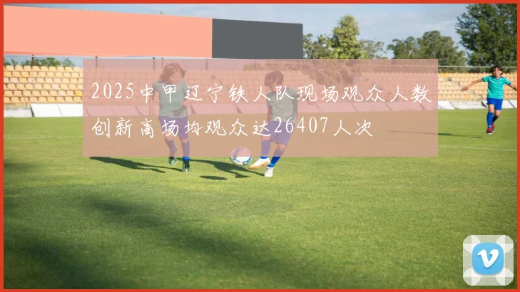 2025中甲辽宁铁人队现场观众人数创新高场均观众达26407人次